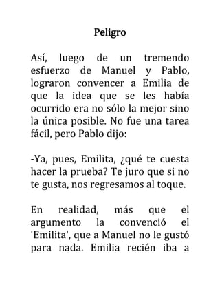 Peligro
Así, luego de un tremendo
esfuerzo de Manuel y Pablo,
lograron convencer a Emilia de
que la idea que se les había
ocurrido era no sólo la mejor sino
la única posible. No fue una tarea
fácil, pero Pablo dijo:
-Ya, pues, Emilita, ¿qué te cuesta
hacer la prueba? Te juro que si no
te gusta, nos regresamos al toque.
En realidad, más que el
argumento la convenció el
'Emilita', que a Manuel no le gustó
para nada. Emilia recién iba a
 