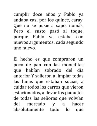 cumplir doce años y Pablo ya
andaba casi por los quince, caray.
Que no se pusiera sapo, nomás.
Pero el susto pasó al toque,
porque Pablo ya estaba con
nuevos argumentos: cada segundo
uno nuevo.
El hecho es que compraron un
poco de pan con las moneditas
que habían sobrado del día
anterior Y salieron a limpiar todas
las lunas que estaban sucias, a
cuidar todos los carros que vieron
estacionados, a llevar los paquetes
de todas las señoras que volvían
del mercado y a hacer
absolutamente todo lo que
 