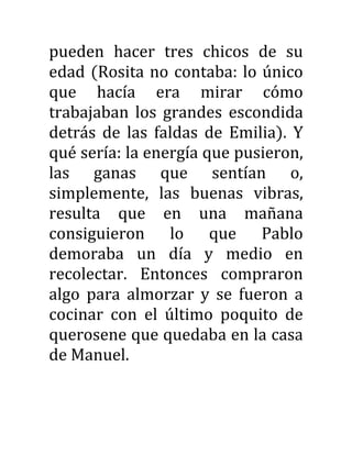 pueden hacer tres chicos de su
edad (Rosita no contaba: lo único
que hacía era mirar cómo
trabajaban los grandes escondida
detrás de las faldas de Emilia). Y
qué sería: la energía que pusieron,
las ganas que sentían o,
simplemente, las buenas vibras,
resulta que en una mañana
consiguieron lo que Pablo
demoraba un día y medio en
recolectar. Entonces compraron
algo para almorzar y se fueron a
cocinar con el último poquito de
querosene que quedaba en la casa
de Manuel.
 