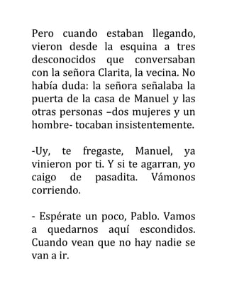 Pero cuando estaban llegando,
vieron desde la esquina a tres
desconocidos que conversaban
con la señora Clarita, la vecina. No
había duda: la señora señalaba la
puerta de la casa de Manuel y las
otras personas –dos mujeres y un
hombre- tocaban insistentemente.
-Uy, te fregaste, Manuel, ya
vinieron por ti. Y si te agarran, yo
caigo de pasadita. Vámonos
corriendo.
- Espérate un poco, Pablo. Vamos
a quedarnos aquí escondidos.
Cuando vean que no hay nadie se
van a ir.
 