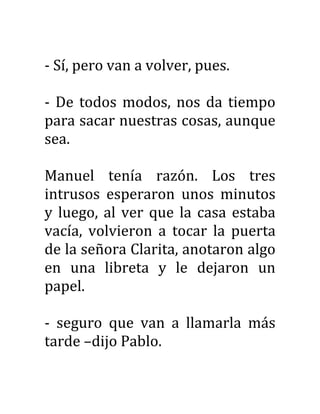 - Sí, pero van a volver, pues.
- De todos modos, nos da tiempo
para sacar nuestras cosas, aunque
sea.
Manuel tenía razón. Los tres
intrusos esperaron unos minutos
y luego, al ver que la casa estaba
vacía, volvieron a tocar la puerta
de la señora Clarita, anotaron algo
en una libreta y le dejaron un
papel.
- seguro que van a llamarla más
tarde –dijo Pablo.
 
