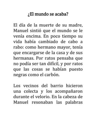 ¿El mundo se acaba?
El día de la muerte de su madre,
Manuel sintió que el mundo se le
venía encima. En poco tiempo su
vida había cambiado de cabo a
rabo: como hermano mayor, tenía
que encargarse de la casa y de sus
hermanas. Por ratos pensaba que
no podía ser tan difícil, y por ratos
que las cosas se habían puesto
negras como el carbón.
Los vecinos del barrio hicieron
una colecta y los acompañaron
durante el velorio. En la cabeza de
Manuel resonaban las palabras
 