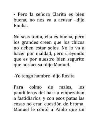 - Pero la señora Clarita es bien
buena, no nos va a acusar –dijo
Emilia.
No seas tonta, ella es buena, pero
los grandes creen que los chicos
no deben estar solos. No lo va a
hacer por maldad, pero creyendo
que es por nuestro bien segurito
que nos acusa -dijo Manuel.
-Yo tengo hambre -dijo Rosita.
Para colmo de males, los
pandilleros del barrio empezaban
a fastidiarlos, y con esos patas las
cosas no eran cuestión de broma.
Manuel le contó a Pablo que un
 