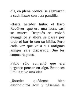 día, en plena bronca, se agarraron
a cuchillazos con otra pandilla.
-Hasta heridos hubo: el flaco
Revólver, que era una lacra, casi
se muere. Después se volvió
evangélico y ahora se pasea por
todo el barrio con su biblia. Pero
cada vez que ve a sus antiguos
amigos sale disparado. Qué les
conocerá, pues.
Pablo sólo comentó que era
urgente pensar en algo. Entonces
Emilia tuvo una idea.
_Ustedes quédense bien
escondiditos aquí y pásenme la
 