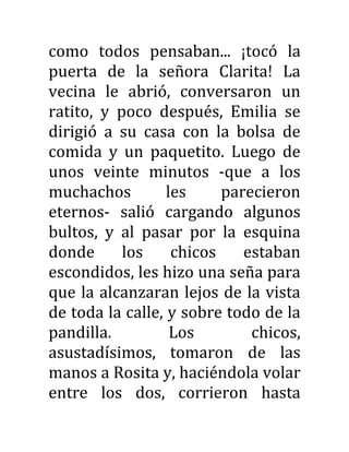 como todos pensaban... ¡tocó la
puerta de la señora Clarita! La
vecina le abrió, conversaron un
ratito, y poco después, Emilia se
dirigió a su casa con la bolsa de
comida y un paquetito. Luego de
unos veinte minutos -que a los
muchachos les parecieron
eternos- salió cargando algunos
bultos, y al pasar por la esquina
donde los chicos estaban
escondidos, les hizo una seña para
que la alcanzaran lejos de la vista
de toda la calle, y sobre todo de la
pandilla. Los chicos,
asustadísimos, tomaron de las
manos a Rosita y, haciéndola volar
entre los dos, corrieron hasta
 