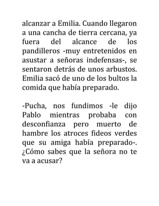 alcanzar a Emilia. Cuando llegaron
a una cancha de tierra cercana, ya
fuera del alcance de los
pandilleros -muy entretenidos en
asustar a señoras indefensas-, se
sentaron detrás de unos arbustos.
Emilia sacó de uno de los bultos la
comida que había preparado.
-Pucha, nos fundimos -le dijo
Pablo mientras probaba con
desconfianza pero muerto de
hambre los atroces fideos verdes
que su amiga había preparado-.
¿Cómo sabes que la señora no te
va a acusar?
 