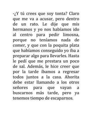 -¿Y tú crees que soy tonta? Claro
que me va a acusar, pero dentro
de un rato. Le dije que mis
hermanos y yo nos habíamos ido
al centro para pedir limosna,
porque no teníamos nada de
comer, y que con la poquita plata
que habíamos conseguido yo iba a
preparar algo para llevarles. Hasta
le pedí que me prestara un poco
de sal. Además, le hice creer que
por la tarde íbamos a regresar
todos juntos a la casa. Ahorita
debe estar llamando a los otros
señores para que vayan a
buscarnos más tarde, pero ya
tenemos tiempo de escaparnos.
 