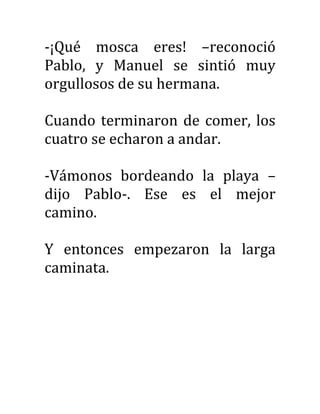 -¡Qué mosca eres! –reconoció
Pablo, y Manuel se sintió muy
orgullosos de su hermana.
Cuando terminaron de comer, los
cuatro se echaron a andar.
-Vámonos bordeando la playa –
dijo Pablo-. Ese es el mejor
camino.
Y entonces empezaron la larga
caminata.
 