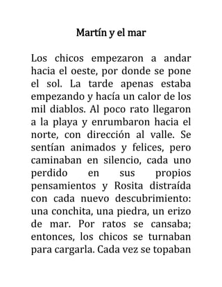 Martín y el mar
Los chicos empezaron a andar
hacia el oeste, por donde se pone
el sol. La tarde apenas estaba
empezando y hacía un calor de los
mil diablos. Al poco rato llegaron
a la playa y enrumbaron hacia el
norte, con dirección al valle. Se
sentían animados y felices, pero
caminaban en silencio, cada uno
perdido en sus propios
pensamientos y Rosita distraída
con cada nuevo descubrimiento:
una conchita, una piedra, un erizo
de mar. Por ratos se cansaba;
entonces, los chicos se turnaban
para cargarla. Cada vez se topaban
 
