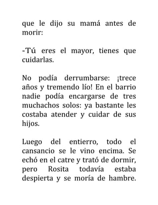 que le dijo su mamá antes de
morir:
-Tú eres el mayor, tienes que
cuidarlas.
No podía derrumbarse: ¡trece
años y tremendo lío! En el barrio
nadie podía encargarse de tres
muchachos solos: ya bastante les
costaba atender y cuidar de sus
hijos.
Luego del entierro, todo el
cansancio se le vino encima. Se
echó en el catre y trató de dormir,
pero Rosita todavía estaba
despierta y se moría de hambre.
 
