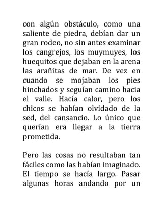 con algún obstáculo, como una
saliente de piedra, debían dar un
gran rodeo, no sin antes examinar
los cangrejos, los muymuyes, los
huequitos que dejaban en la arena
las arañitas de mar. De vez en
cuando se mojaban los pies
hinchados y seguían camino hacia
el valle. Hacía calor, pero los
chicos se habían olvidado de la
sed, del cansancio. Lo único que
querían era llegar a la tierra
prometida.
Pero las cosas no resultaban tan
fáciles como las habían imaginado.
El tiempo se hacía largo. Pasar
algunas horas andando por un
 