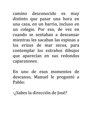 camino desconocido es muy
distinto que pasar una hora en
una casa, en un barrio, incluso en
un colegio. Por eso, de vez en
cuando se sentaban a descansar
mientras les sacaban las espinas a
los erizos de mar secos, para
contemplar los extraños dibujos
que aparecían en sus redondos
caparazones.
En uno de esos momentos de
descanso, Manuel le preguntó a
Pablo:
-¿Sabes la dirección de José?
 