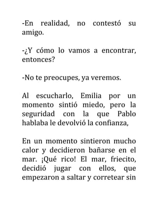 -En realidad, no contestó su
amigo.
-¿Y cómo lo vamos a encontrar,
entonces?
-No te preocupes, ya veremos.
Al escucharlo, Emilia por un
momento sintió miedo, pero la
seguridad con la que Pablo
hablaba le devolvió la confianza,
En un momento sintieron mucho
calor y decidieron bañarse en el
mar. ¡Qué rico! El mar, friecito,
decidió jugar con ellos, que
empezaron a saltar y corretear sin
 