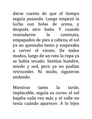 darse cuenta de que el tiempo
seguía pasando. Luego empezó la
lucha con bolas de arena, y
después otro baño. Y cuando
reanudaron la caminata,
empapados de pies a cabeza, el sol
ya no quemaba tanto y empezaba
a correr el viento. De todos
modos, luego de un rato la ropa ya
se había secado. Sentían hambre,
miedo y sed, pero ya no podían
retroceder. Ni modo, siguieron
andando.
Mientras tanto la tarde,
implacable, seguía su curso: el sol
bajaba cada vez más y el valle no
tenía cuándo aparecer. A lo lejos
 