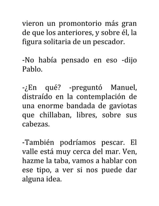 vieron un promontorio más gran
de que los anteriores, y sobre él, la
figura solitaria de un pescador.
-No había pensado en eso -dijo
Pablo.
-¿En qué? -preguntó Manuel,
distraído en la contemplación de
una enorme bandada de gaviotas
que chillaban, libres, sobre sus
cabezas.
-También podríamos pescar. El
valle está muy cerca del mar. Ven,
hazme la taba, vamos a hablar con
ese tipo, a ver si nos puede dar
alguna idea.
 