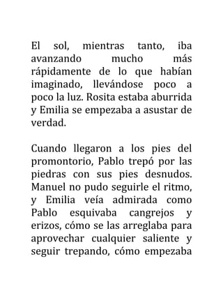 El sol, mientras tanto, iba
avanzando mucho más
rápidamente de lo que habían
imaginado, llevándose poco a
poco la luz. Rosita estaba aburrida
y Emilia se empezaba a asustar de
verdad.
Cuando llegaron a los pies del
promontorio, Pablo trepó por las
piedras con sus pies desnudos.
Manuel no pudo seguirle el ritmo,
y Emilia veía admirada como
Pablo esquivaba cangrejos y
erizos, cómo se las arreglaba para
aprovechar cualquier saliente y
seguir trepando, cómo empezaba
 