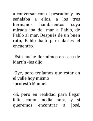 a conversar con el pescador y los
señalaba a ellos, a los tres
hermanos hambrientos cuya
mirada iba del mar a Pablo, de
Pablo al mar. Después de un buen
rato, Pablo bajó para darles el
encuentro.
-Esta noche dormimos en casa de
Martín -les dijo.
-Oye, pero teníamos que estar en
el valle hoy mismo
-protestó Manuel.
-Sí, pero en realidad para llegar
falta como media hora, y si
queremos encontrar a José,
 