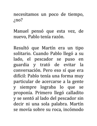 necesitamos un poco de tiempo,
¿no?
Manuel pensó que esta vez, de
nuevo, Pablo tenía razón.
Resultó que Martín era un tipo
solitario. Cuando Pablo llegó a su
lado, el pescador se puso en
guardia y trató de evitar la
conversación. Pero eso sí que era
difícil: Pablo tenía una forma muy
particular de acercarse a la gente
y siempre lograba lo que se
proponía. Primero llegó calladito
y se sentó al lado del pescador sin
decir ni una sola palabra. Martín
se movía sobre su roca, incómodo
 