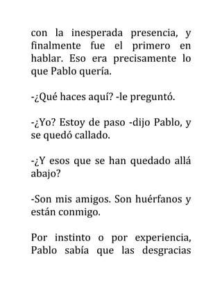 con la inesperada presencia, y
finalmente fue el primero en
hablar. Eso era precisamente lo
que Pablo quería.
-¿Qué haces aquí? -le preguntó.
-¿Yo? Estoy de paso -dijo Pablo, y
se quedó callado.
-¿Y esos que se han quedado allá
abajo?
-Son mis amigos. Son huérfanos y
están conmigo.
Por instinto o por experiencia,
Pablo sabía que las desgracias
 
