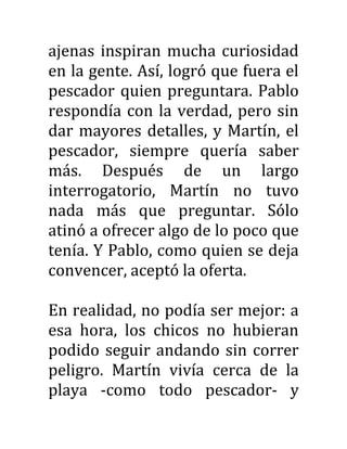 ajenas inspiran mucha curiosidad
en la gente. Así, logró que fuera el
pescador quien preguntara. Pablo
respondía con la verdad, pero sin
dar mayores detalles, y Martín, el
pescador, siempre quería saber
más. Después de un largo
interrogatorio, Martín no tuvo
nada más que preguntar. Sólo
atinó a ofrecer algo de lo poco que
tenía. Y Pablo, como quien se deja
convencer, aceptó la oferta.
En realidad, no podía ser mejor: a
esa hora, los chicos no hubieran
podido seguir andando sin correr
peligro. Martín vivía cerca de la
playa -como todo pescador- y
 