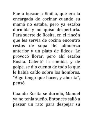 Fue a buscar a Emilia, que era la
encargada de cocinar cuando su
mamá no estaba, pero ya estaba
dormida y no quiso despertarla.
Para suerte de Rosita, en el rincón
que les servía de cocina encontró
restos de sopa del almuerzo
anterior y un plato de fideos. Le
provocó llorar, pero ahí estaba
Rosita. Calentó la comida, y de
golpe, se dio cuenta de todo lo que
le había caído sobre los hombros.
“Algo tengo que hacer, y ahorita”,
pensó.
Cuando Rosita se durmió, Manuel
ya no tenía sueño. Entonces salió a
pasear un rato para despejar su
 