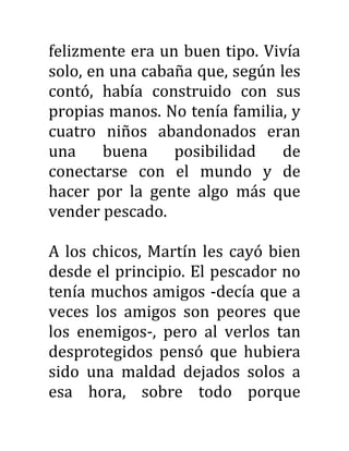 felizmente era un buen tipo. Vivía
solo, en una cabaña que, según les
contó, había construido con sus
propias manos. No tenía familia, y
cuatro niños abandonados eran
una buena posibilidad de
conectarse con el mundo y de
hacer por la gente algo más que
vender pescado.
A los chicos, Martín les cayó bien
desde el principio. El pescador no
tenía muchos amigos -decía que a
veces los amigos son peores que
los enemigos-, pero al verlos tan
desprotegidos pensó que hubiera
sido una maldad dejados solos a
esa hora, sobre todo porque
 