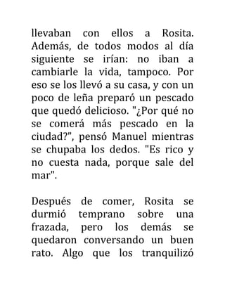 llevaban con ellos a Rosita.
Además, de todos modos al día
siguiente se irían: no iban a
cambiarle la vida, tampoco. Por
eso se los llevó a su casa, y con un
poco de leña preparó un pescado
que quedó delicioso. "¿Por qué no
se comerá más pescado en la
ciudad?”, pensó Manuel mientras
se chupaba los dedos. "Es rico y
no cuesta nada, porque sale del
mar".
Después de comer, Rosita se
durmió temprano sobre una
frazada, pero los demás se
quedaron conversando un buen
rato. Algo que los tranquilizó
 