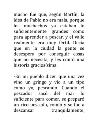 mucho fue que, según Martín, la
idea de Pablo no era mala, porque
los muchachos ya estaban lo
suficientemente grandes como
para aprender a pescar, y el valle
realmente era muy fértil. Decía
que en la ciudad la gente se
desespera por conseguir cosas
que no necesita, y les contó una
historia graciosísima:
-En mi pueblo dicen que una vez
vino un gringo y vio a un tipo
como yo, pescando. Cuando el
pescador sacó del mar lo
suficiente para comer, se preparó
un rico pescado, comió y se fue a
descansar tranquilamente,
 