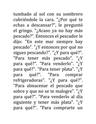 tumbado al sol con su sombrero
cubriéndole la cara. "¿Por qué te
echas a descansar?", le preguntó
el gringo. "¿Acaso ya no hay más
pescado?”. Entonces el pescador le
dijo: "En este mar siempre hay
pescado". "¿Y entonces por qué no
sigues pescando?". "¿Y para qué?".
"Para tener más pescado". "¿Y
para qué?". "Para venderlo". "¿Y
para qué?". "Para tener plata". "¿Y
para qué?". "Para comprar
refrigeradoras". "¿Y para qué?".
"Para almacenar el pescado que
sobre y que no se te malogre". "¿Y
para qué?". "Para venderlo al día
siguiente y tener más plata". "¿Y
para qué?". "Para comprarte un
 