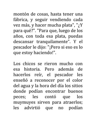 montón de cosas, hasta tener una
fábrica, y seguir vendiendo cada
vez más, y hacer mucha plata", "¿Y
para qué?". "Para que, luego de los
años, con toda esa plata, puedas
descansar tranquilamente". Y el
pescador le dijo: "¡Pero si eso es lo
que estoy haciendo!".
Los chicos se rieron mucho con
esa historia. Pero además de
hacerlos reír, el pescador les
enseñó a reconocer por el color
del agua y la hora del día los sitios
donde podían encontrar buenos
peces; les contó que los
muymuyes sirven para atraerlos;
les advirtió que no podían
 