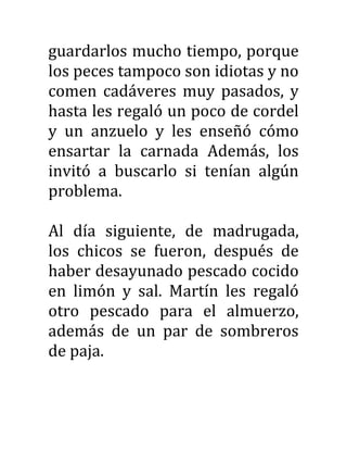 guardarlos mucho tiempo, porque
los peces tampoco son idiotas y no
comen cadáveres muy pasados, y
hasta les regaló un poco de cordel
y un anzuelo y les enseñó cómo
ensartar la carnada Además, los
invitó a buscarlo si tenían algún
problema.
Al día siguiente, de madrugada,
los chicos se fueron, después de
haber desayunado pescado cocido
en limón y sal. Martín les regaló
otro pescado para el almuerzo,
además de un par de sombreros
de paja.
 