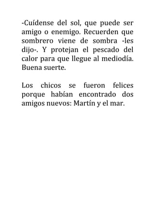 -Cuídense del sol, que puede ser
amigo o enemigo. Recuerden que
sombrero viene de sombra -les
dijo-. Y protejan el pescado del
calor para que llegue al mediodía.
Buena suerte.
Los chicos se fueron felices
porque habían encontrado dos
amigos nuevos: Martín y el mar.
 