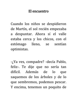 El encuentro
Cuando los niños se despidieron
de Martín, el sol recién empezaba
a despuntar. Ahora sí el valle
estaba cerca y los chicos, con el
estómago lleno, se sentían
optimistas.
-¿Ya ves, compadre? -decía Pablo,
feliz-. Te dije que no sería tan
difícil. Además de lo que
saquemos de los árboles y de lo
que sembremos, podemos pescar.
Y encima, tenemos un poquito de
 