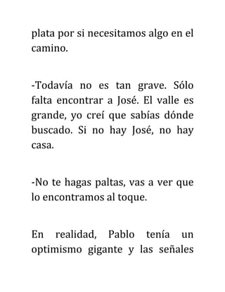 plata por si necesitamos algo en el
camino.
-Todavía no es tan grave. Sólo
falta encontrar a José. El valle es
grande, yo creí que sabías dónde
buscado. Si no hay José, no hay
casa.
-No te hagas paltas, vas a ver que
lo encontramos al toque.
En realidad, Pablo tenía un
optimismo gigante y las señales
 