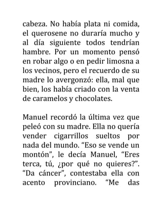 cabeza. No había plata ni comida,
el querosene no duraría mucho y
al día siguiente todos tendrían
hambre. Por un momento pensó
en robar algo o en pedir limosna a
los vecinos, pero el recuerdo de su
madre lo avergonzó: ella, mal que
bien, los había criado con la venta
de caramelos y chocolates.
Manuel recordó la última vez que
peleó con su madre. Ella no quería
vender cigarrillos sueltos por
nada del mundo. “Eso se vende un
montón”, le decía Manuel, “Eres
terca, tú, ¿por qué no quieres?”.
“Da cáncer”, contestaba ella con
acento provinciano. “Me das
 