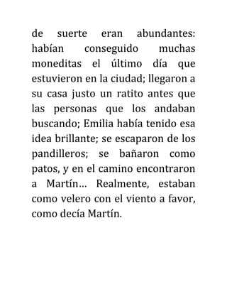 de suerte eran abundantes:
habían conseguido muchas
moneditas el último día que
estuvieron en la ciudad; llegaron a
su casa justo un ratito antes que
las personas que los andaban
buscando; Emilia había tenido esa
idea brillante; se escaparon de los
pandilleros; se bañaron como
patos, y en el camino encontraron
a Martín… Realmente, estaban
como velero con el viento a favor,
como decía Martín.
 