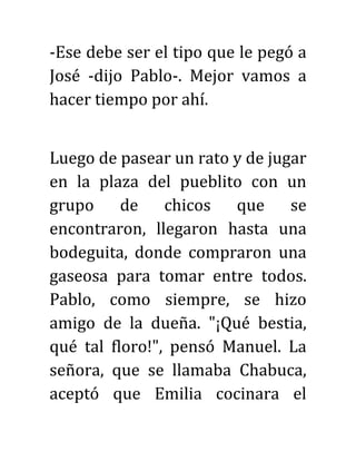 -Ese debe ser el tipo que le pegó a
José -dijo Pablo-. Mejor vamos a
hacer tiempo por ahí.
Luego de pasear un rato y de jugar
en la plaza del pueblito con un
grupo de chicos que se
encontraron, llegaron hasta una
bodeguita, donde compraron una
gaseosa para tomar entre todos.
Pablo, como siempre, se hizo
amigo de la dueña. "¡Qué bestia,
qué tal floro!", pensó Manuel. La
señora, que se llamaba Chabuca,
aceptó que Emilia cocinara el
 
