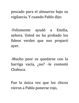 pescado para el almuerzo bajo su
vigilancia. Y cuando Pablo dijo:
-Felizmente ayudó a Emilia,
señora. Usted no ha probado los
fideos verdes que nos preparó
ayer.
-Mucho peor es quedarse con la
barriga vacía, ¿no? -le contestó
Chabuca.
Fue la única vez que los chicos
vieron a Pablo ponerse rojo,
 