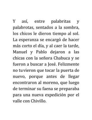 Y así, entre palabritas y
palabrotas, sentados a la sombra,
los chicos le dieron tiempo al sol.
La esperanza se encargó de hacer
más corto el día, y al caer la tarde,
Manuel y Pablo dejaron a las
chicas con la señora Chabuca y se
fueron a buscar a José. Felizmente
no tuvieron que tocar la puerta de
nuevo, porque antes de llegar
encontraron al moreno, que luego
de terminar su faena se preparaba
para una nueva expedición por el
valle con Chivillo.
 