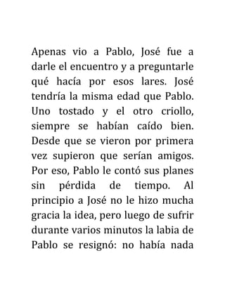 Apenas vio a Pablo, José fue a
darle el encuentro y a preguntarle
qué hacía por esos lares. José
tendría la misma edad que Pablo.
Uno tostado y el otro criollo,
siempre se habían caído bien.
Desde que se vieron por primera
vez supieron que serían amigos.
Por eso, Pablo le contó sus planes
sin pérdida de tiempo. Al
principio a José no le hizo mucha
gracia la idea, pero luego de sufrir
durante varios minutos la labia de
Pablo se resignó: no había nada
 