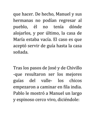 que hacer. De hecho, Manuel y sus
hermanas no podían regresar al
pueblo, él no tenía dónde
alojarlos, y por último, la casa de
María estaba vacía. El caso es que
aceptó servir de guía hasta la casa
soñada.
Tras los pasos de José y de Chivillo
-que resultaron ser los mejores
guías del valle- los chicos
empezaron a caminar en fila india.
Pablo le mostró a Manuel un largo
y espinoso cerco vivo, diciéndole:
 