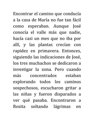 Encontrar el camino que conducía
a la casa de María no fue tan fácil
como esperaban. Aunque José
conocía el valle más que nadie,
hacía casi un mes que no iba por
allí, y las plantas crecían con
rapidez en primavera. Entonces,
siguiendo las indicaciones de José,
los tres muchachos se dedicaron a
investigar la zona. Pero cuando
más concentrados estaban
explorando todos los caminos
sospechosos, escucharon gritar a
las niñas y fueron disparados a
ver qué pasaba. Encontraron a
Rosita soltando lágrimas en
 