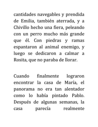 cantidades navegables y prendida
de Emilia, también aterrada, y a
Chivillo hecho una fiera, peleando
con un perro mucho más grande
que él. Con piedras y ramas
espantaron al animal enemigo, y
luego se dedicaron a calmar a
Rosita, que no paraba de llorar.
Cuando finalmente lograron
encontrar la casa de María, el
panorama no era tan alentador
como lo había pintado Pablo.
Después de algunas semanas, la
casa parecía realmente
 