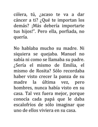 cólera, tú, ¿acaso te va a dar
cáncer a ti? ¿Qué te importan los
demás? ¡Más debería importarte
tus hijos!”. Pero ella, porfiada, no
quería.
No hablaba mucho su madre. Ni
siquiera se quejaba. Manuel no
sabía ni como se llamaba su padre.
¿Sería el mismo de Emilia, el
mismo de Rosita? Sólo recordaba
haber visto crecer la panza de su
madre la última vez, pero
hombres, nunca había visto en su
casa. Tal vez fuera mejor, porque
conocía cada papá que le daba
escalofríos de sólo imaginar que
uno de ellos viviera en su casa.
 