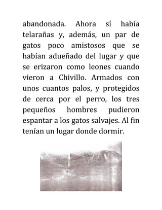 abandonada. Ahora sí había
telarañas y, además, un par de
gatos poco amistosos que se
habían adueñado del lugar y que
se erizaron como leones cuando
vieron a Chivillo. Armados con
unos cuantos palos, y protegidos
de cerca por el perro, los tres
pequeños hombres pudieron
espantar a los gatos salvajes. Al fin
tenían un lugar donde dormir.
 
