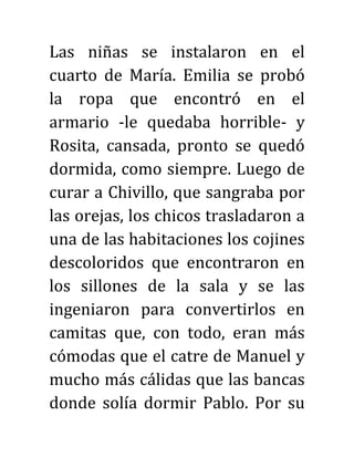 Las niñas se instalaron en el
cuarto de María. Emilia se probó
la ropa que encontró en el
armario -le quedaba horrible- y
Rosita, cansada, pronto se quedó
dormida, como siempre. Luego de
curar a Chivillo, que sangraba por
las orejas, los chicos trasladaron a
una de las habitaciones los cojines
descoloridos que encontraron en
los sillones de la sala y se las
ingeniaron para convertirlos en
camitas que, con todo, eran más
cómodas que el catre de Manuel y
mucho más cálidas que las bancas
donde solía dormir Pablo. Por su
 