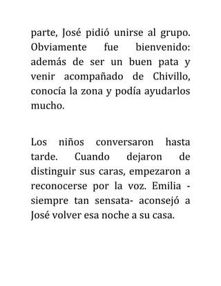 parte, José pidió unirse al grupo.
Obviamente fue bienvenido:
además de ser un buen pata y
venir acompañado de Chivillo,
conocía la zona y podía ayudarlos
mucho.
Los niños conversaron hasta
tarde. Cuando dejaron de
distinguir sus caras, empezaron a
reconocerse por la voz. Emilia -
siempre tan sensata- aconsejó a
José volver esa noche a su casa.
 