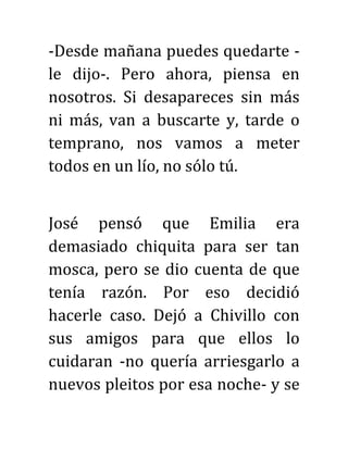 -Desde mañana puedes quedarte -
le dijo-. Pero ahora, piensa en
nosotros. Si desapareces sin más
ni más, van a buscarte y, tarde o
temprano, nos vamos a meter
todos en un lío, no sólo tú.
José pensó que Emilia era
demasiado chiquita para ser tan
mosca, pero se dio cuenta de que
tenía razón. Por eso decidió
hacerle caso. Dejó a Chivillo con
sus amigos para que ellos lo
cuidaran -no quería arriesgarlo a
nuevos pleitos por esa noche- y se
 