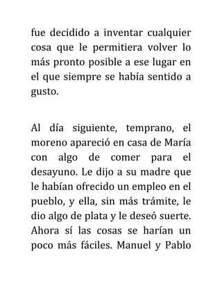 fue decidido a inventar cualquier
cosa que le permitiera volver lo
más pronto posible a ese lugar en
el que siempre se había sentido a
gusto.
Al día siguiente, temprano, el
moreno apareció en casa de María
con algo de comer para el
desayuno. Le dijo a su madre que
le habían ofrecido un empleo en el
pueblo, y ella, sin más trámite, le
dio algo de plata y le deseó suerte.
Ahora sí las cosas se harían un
poco más fáciles. Manuel y Pablo
 