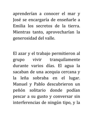 aprenderían a conocer el mar y
José se encargaría de enseñarle a
Emilia los secretos de la tierra.
Mientras tanto, aprovecharían la
generosidad del valle.
El azar y el trabajo permitieron al
grupo vivir tranquilamente
durante varios días. El agua la
sacaban de una acequia cercana y
la leña sobraba en el lugar.
Manuel y Pablo descubrieron un
peñón solitario donde podían
pescar a su gusto y conversar sin
interferencias de ningún tipo, y la
 